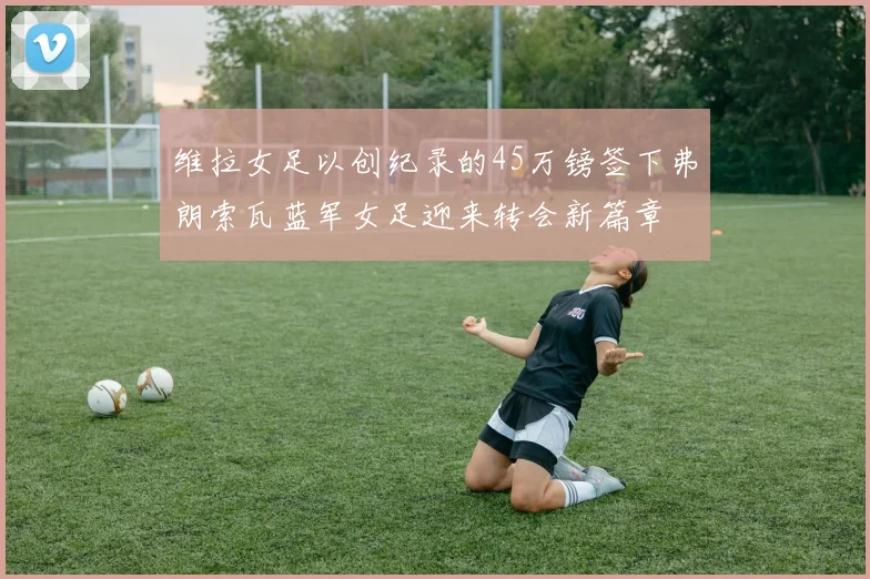维拉女足以创纪录的45万镑签下弗朗索瓦蓝军女足迎来转会新篇章