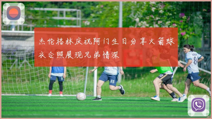 杰伦格林庆祝阿门生日分享火箭球衣合照展现兄弟情深