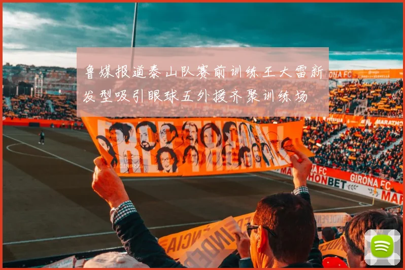 鲁媒报道泰山队赛前训练王大雷新发型吸引眼球五外援齐聚训练场