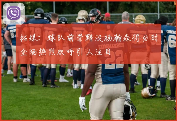 拓媒：球队前景黯淡杨瀚森得分时全场热烈欢呼引人注目