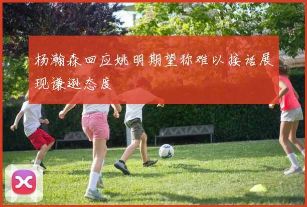 杨瀚森回应姚明期望称难以接话展现谦逊态度