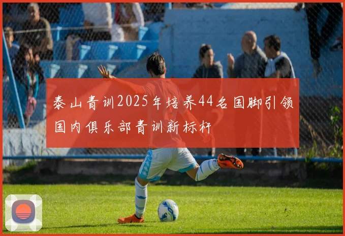 泰山青训2025年培养44名国脚引领国内俱乐部青训新标杆