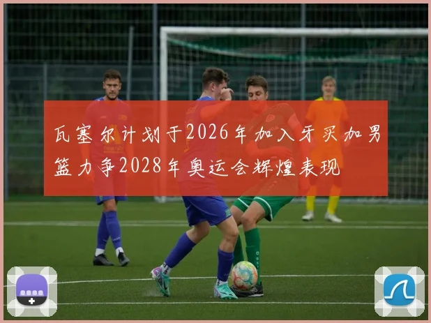 瓦塞尔计划于2026年加入牙买加男篮力争2028年奥运会辉煌表现