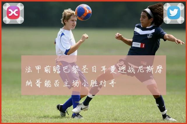 法甲前瞻巴黎圣日耳曼迎战尼斯摩纳哥能否主场小胜对手