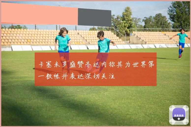 卡塞米罗盛赞齐达内称其为世界第一教练并表达深切关注