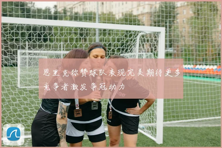 恩里克称赞球队表现完美期待更多竞争者激发争冠动力