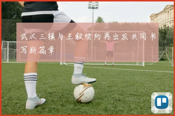 武汉三镇与王毅续约再出发共同书写新篇章