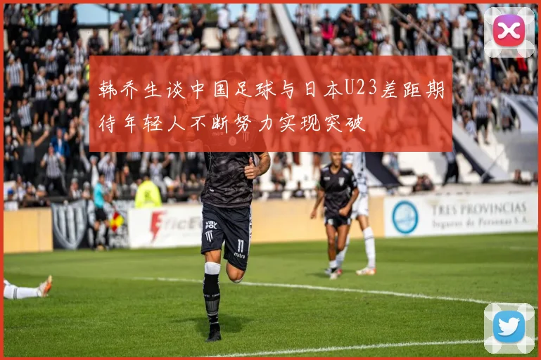 韩乔生谈中国足球与日本U23差距期待年轻人不断努力实现突破