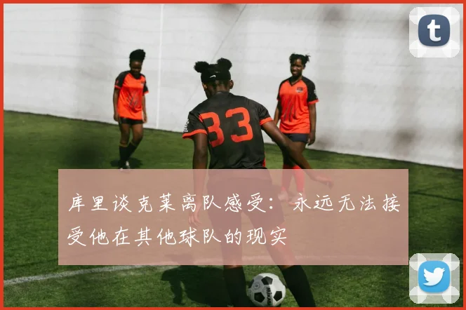 库里谈克莱离队感受：永远无法接受他在其他球队的现实