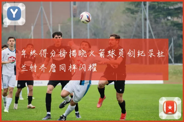 年终得分榜揭晓火箭球员创纪录杜兰特乔詹同样闪耀