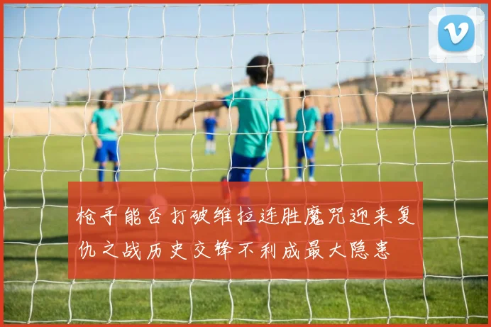 枪手能否打破维拉连胜魔咒迎来复仇之战历史交锋不利成最大隐患