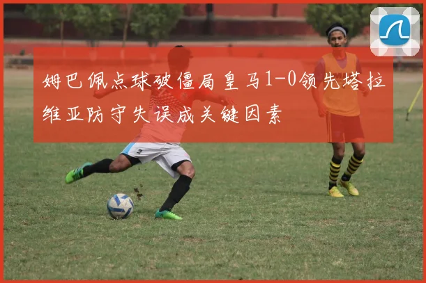 姆巴佩点球破僵局皇马1-0领先塔拉维亚防守失误成关键因素