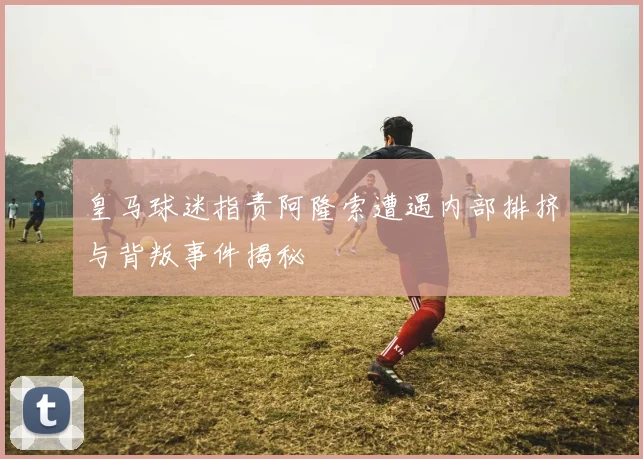 皇马球迷指责阿隆索遭遇内部排挤与背叛事件揭秘