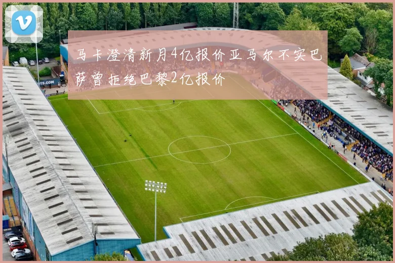 马卡澄清新月4亿报价亚马尔不实巴萨曾拒绝巴黎2亿报价