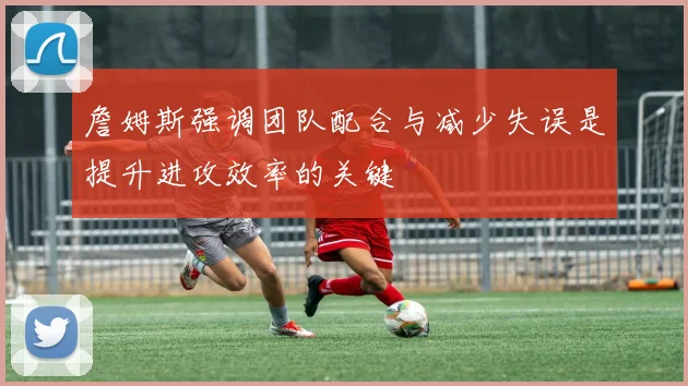 詹姆斯强调团队配合与减少失误是提升进攻效率的关键