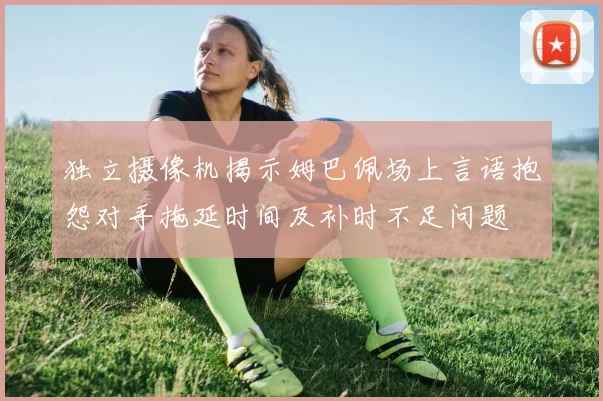 独立摄像机揭示姆巴佩场上言语抱怨对手拖延时间及补时不足问题