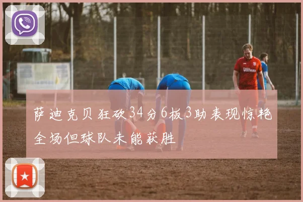 萨迪克贝狂砍34分6板3助表现惊艳全场但球队未能获胜