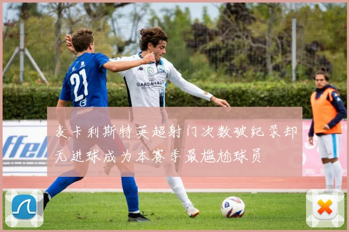 麦卡利斯特英超射门次数破纪录却无进球成为本赛季最尴尬球员