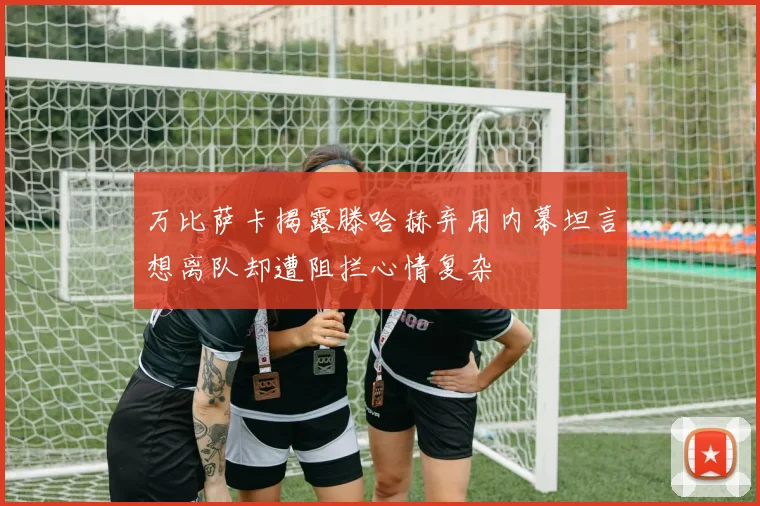 万比萨卡揭露滕哈赫弃用内幕坦言想离队却遭阻拦心情复杂