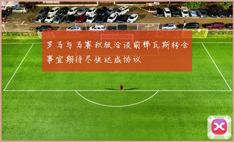 罗马与马赛积极洽谈前锋瓦斯转会事宜期待尽快达成协议