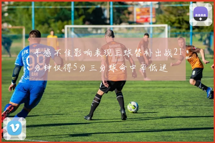 手感不佳影响表现三球替补出战21分钟仅得5分三分球命中率低迷