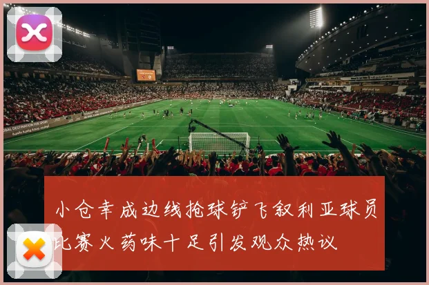 小仓幸成边线抢球铲飞叙利亚球员比赛火药味十足引发观众热议