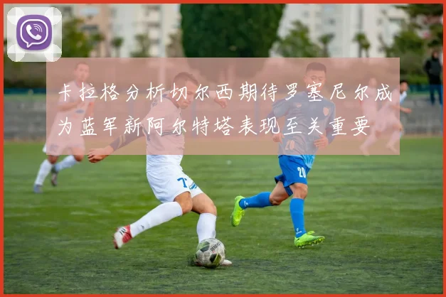 卡拉格分析切尔西期待罗塞尼尔成为蓝军新阿尔特塔表现至关重要
