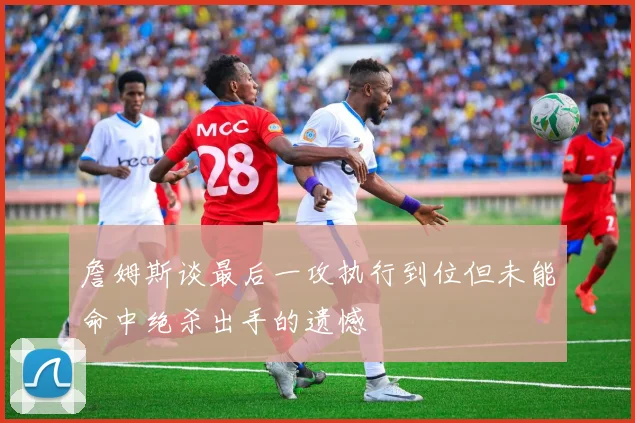 詹姆斯谈最后一攻执行到位但未能命中绝杀出手的遗憾