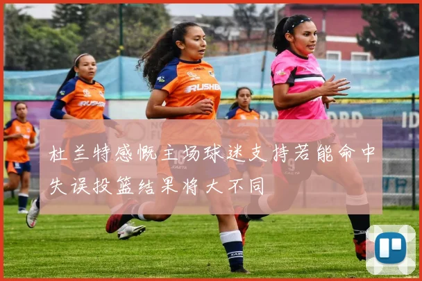 杜兰特感慨主场球迷支持若能命中失误投篮结果将大不同