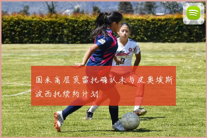 国米高层莫雷托确认未与皮奥埃斯波西托续约计划